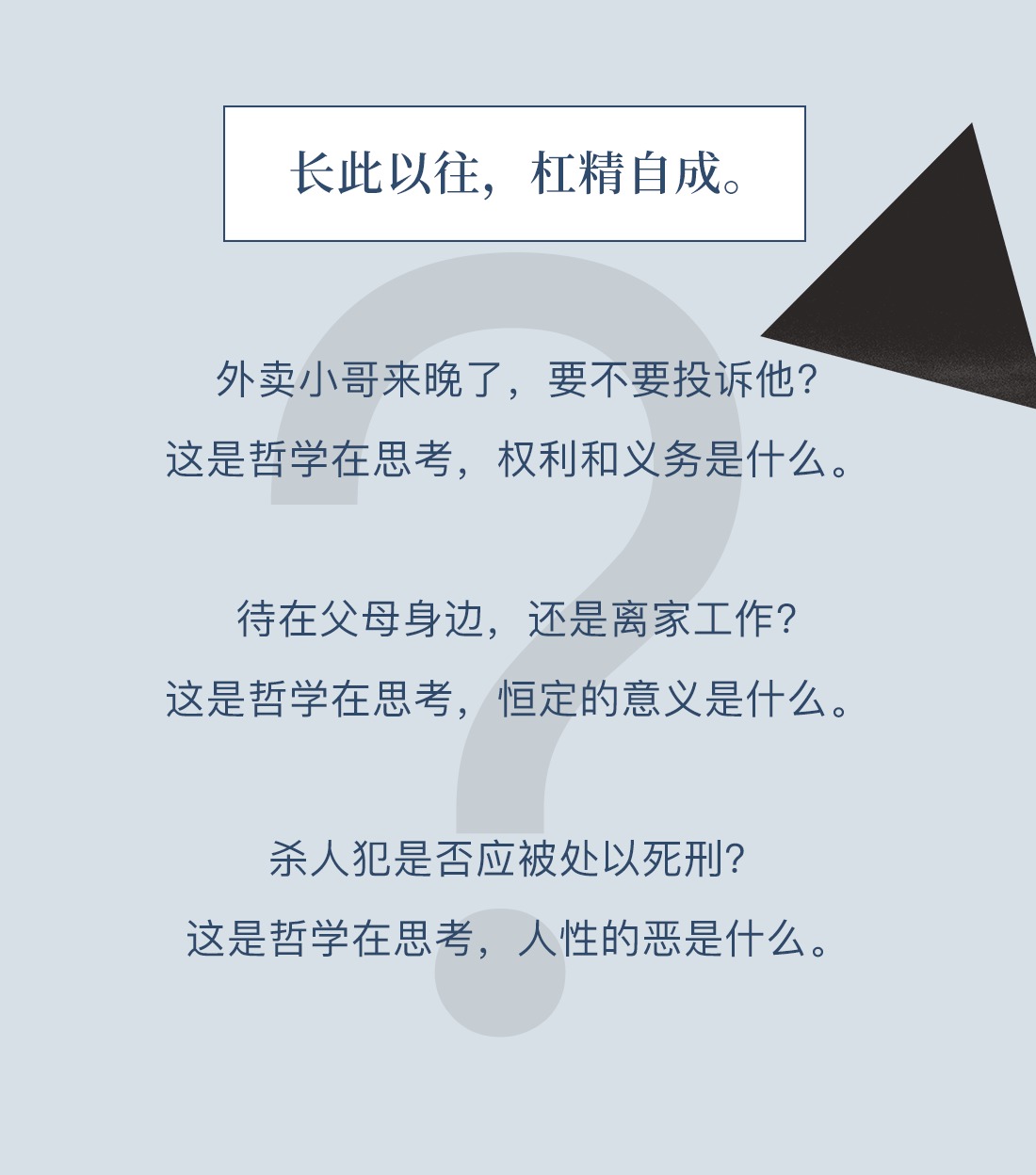 长此以往,杠精自成。外卖小哥来晚了,要不要投诉他?这是哲学在思考,权利和义务是什么。待在父母身边,还是离家工作?这是哲学在思考,恒定的意义是什么。杀人犯是否应被处以死刑?这是哲学在思考,人性的恶是什么。