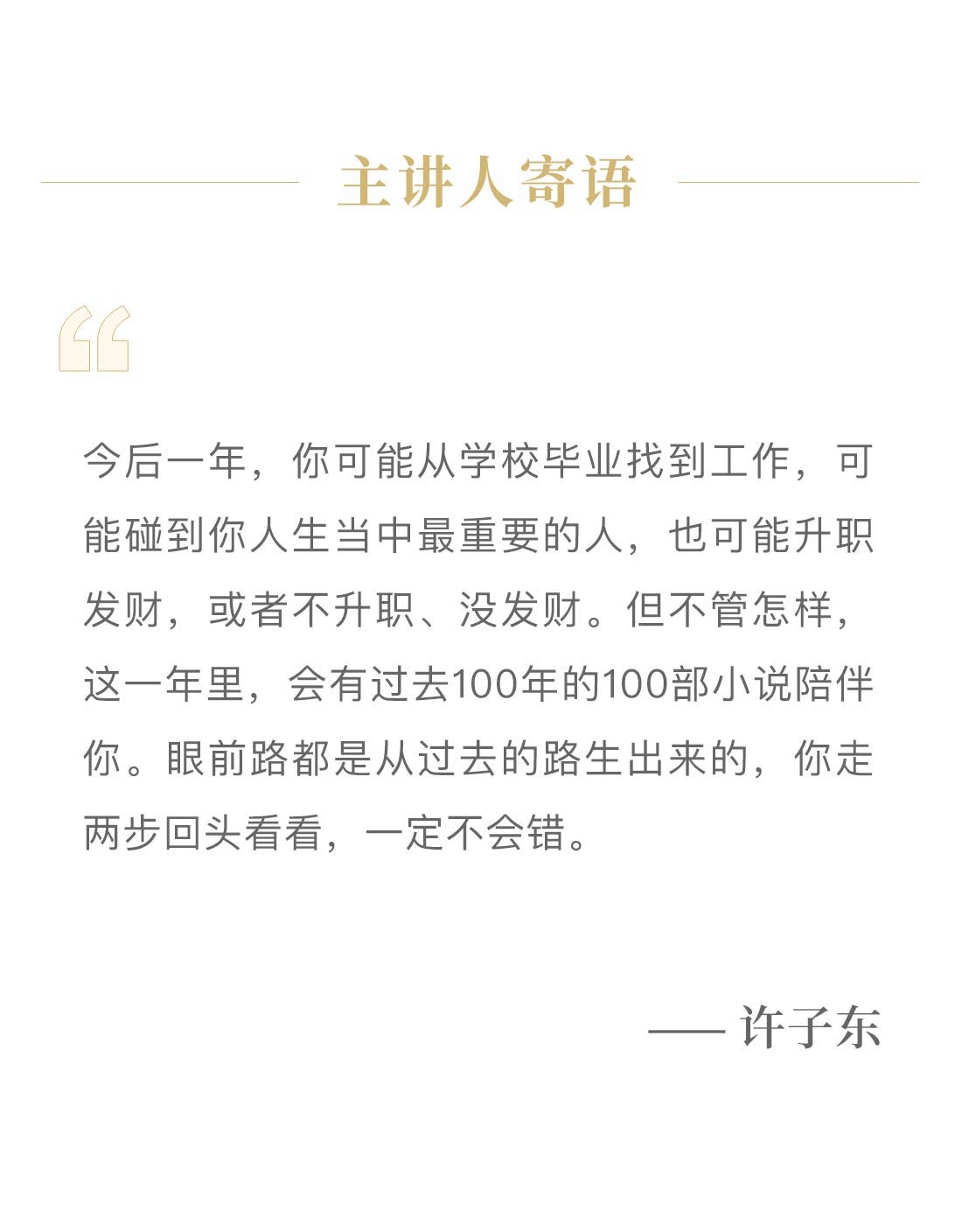 主讲人寄语。今后一年,你可能从学校毕业找到工作,可能碰到你人生当中最重要的人,也可能升职发财,或者不升职、没发财。但不管怎样,这一年里,会有过去100年的100部小说陪伴你。眼前路都是从过去的路生出来的,你走两步回头看看,一定不会错。—— 许子东